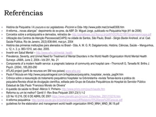Referências
 História da Psiquiatria / A Loucura e os Legisladores -Piccinini e Oda- http://www.polbr.med.br/wal0306.htm
 A reforma...:novas alianças” -depoimento do ex-pres. da ABP, Dr. Miguel Jorge, publicado no Psiquiatria Hoje (#1 de 2006)
 Conceitos sobre a antipsiquiatria e derivados, retirados de- http://portalteses.cict.fiocruz.br/pdf/FIOCRUZ/1997/jorgemasm/capa.pdf
 Utilização dos Centros de Atenção Psicossocial(CAPS) na cidade de Santos, São Paulo, Brasil - Sérgio Baxter Andreoli, et al. Cad.
Saúde Pública, Rio de Janeiro, 20(3):836-844, mai-jun, 2004
 História das primeiras instituições para alienados no Brasil - Oda, A. M. G. R; Dalgalarrondo, História, Ciências, Saúde – Manguinhos,
v. 12, n. 3, p. 983-1010, set.-dez. 2005.
 Invertir em Salud Mental – http://www.who.int/mental_health
 Prevalence, Severity, and Unmet Need for Treatment of Mental Disorders in the World Health Organization World Mental Health
Surveys -JAMA, June 2, 2004—Vol 291, No. 21
 Components of a modern health service: a pragmatic balance of community and hospital care –Thornicroft G, Tansella M. Briths J.
Psych. (2004) ,185,283-290
 ATLAS project (perfil de recursos em SM nos países) www.who.org
 Paulo F.Nicoula em http://www.psiquiatriageral.com.br/legislacao/psiquiatria_hospitalar_revista_pag04.htm
 Crônica sobre a ressureição do tratamento psiquiátrico hospitalar na Grã-bretanha -revista Temas-teoria e prática do
psiquiatra.Revista oficial de divulgação científica, editada pelo Grupo de Estudos Psiquiátricos do Hospital do Servidor Público
Estadual de São Paulo “Francisco Morato de Oliveira”
 A questão da saúde no Brasil -Márcio V. Pinheiro- http://www.priory.com/psych/saude.htm
 Reforma ou um lei melhor? Gentil V -Rev Bras Psiquiatr 2001;23(1):1-2
 LEI No 10.216, DE 6 DE ABRIL DE 2001 https://www.planalto.gov.br/ccivil_03/leis/leis_2001/l10216.htm
 A reforma psiquiátrica http://portal.saude.gov.br/portal/arquivos/pdf/Relatorio15%20anos%20Caracas.pdf
 guidelines for the elaboration and management world health organization WHO_MNH_MND_96.19.pdf
 