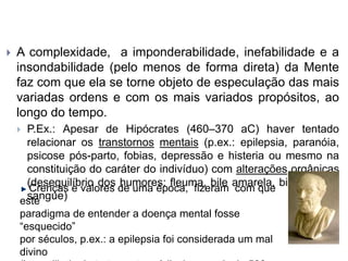  A complexidade, a imponderabilidade, inefabilidade e a
insondabilidade (pelo menos de forma direta) da Mente
faz com que ela se torne objeto de especulação das mais
variadas ordens e com os mais variados propósitos, ao
longo do tempo.
 P.Ex.: Apesar de Hipócrates (460–370 aC) haver tentado
relacionar os transtornos mentais (p.ex.: epilepsia, paranóia,
psicose pós-parto, fobias, depressão e histeria ou mesmo na
constituição do caráter do indivíduo) com alterações orgânicas
(desequilíbrio dos humores: fleuma, bile amarela, bile negra e
sangue)
Crenças e valores de uma época, fizeram com que
este
paradigma de entender a doença mental fosse
“esquecido”
por séculos, p.ex.: a epilepsia foi considerada um mal
divino
 