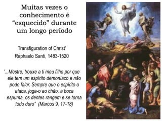 Muitas vezes o
conhecimento é
“esquecido” durante
um longo período
Transfiguration of Christ'
Raphaelo Santi, 1483-1520
'...Mestre, trouxe a ti meu filho por que
ele tem um espírito demoníaco e não
pode falar. Sempre que o espírito o
ataca, joga-o ao chão, a boca
espuma, os dentes rangem e se torna
todo duro” (Marcos 9, 17-18)
 