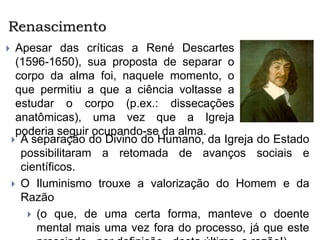 Renascimento
 Apesar das críticas a René Descartes
(1596-1650), sua proposta de separar o
corpo da alma foi, naquele momento, o
que permitiu a que a ciência voltasse a
estudar o corpo (p.ex.: dissecações
anatômicas), uma vez que a Igreja
poderia seguir ocupando-se da alma.
 A separação do Divino do Humano, da Igreja do Estado
possibilitaram a retomada de avanços sociais e
científicos.
 O Iluminismo trouxe a valorização do Homem e da
Razão
 (o que, de uma certa forma, manteve o doente
mental mais uma vez fora do processo, já que este
 