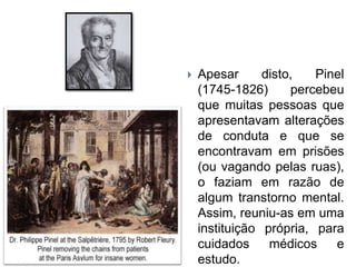  Apesar disto, Pinel
(1745-1826) percebeu
que muitas pessoas que
apresentavam alterações
de conduta e que se
encontravam em prisões
(ou vagando pelas ruas),
o faziam em razão de
algum transtorno mental.
Assim, reuniu-as em uma
instituição própria, para
cuidados médicos e
estudo.
 