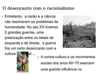 O desencanto com o racionalismo
 Entretanto, a razão e a ciência
não resolveram os problemas da
humanidade. No séc.XX tivemos
2 grandes guerras, uma
polarização entre os ideais de
esquerda e de direita, a guerra
fria um certo desencanto com a
cultura ocidental....
 A contra-cultura e os movimentos
sociais dos anos 60~70 exercem
uma grande influência no
 