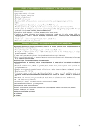 70
FATORES DE RISCO INDICATIVOS DE ENCAMINHAMENTO AO PRÉ-NATAL DE ALTO RISCO
Gemelaridade.
Malformações fetais ou arritmia fetal.
Evidência laboratorial de proteinúria.
Diabetes mellitus gestacional.
Desnutrição materna severa.
Obesidade mórbida ou baixo peso (nestes casos, deve-se encaminhar a gestante para avaliação nutricional).
NIC III.
Alta suspeita clínica de câncer de mama ou mamografia com Bi-RADS III ou mais.
Distúrbios hipertensivos da gestação (hipertensão crônica preexistente, hipertensão gestacional ou transitória).
Infecção urinária de repetição ou dois ou mais episódios de pielonefrite (toda gestante com pielonefrite deve ser
inicialmente encaminhada ao hospital de referência para avaliação).
Anemia grave ou não responsiva a 30-60 dias de tratamento com sulfato ferroso.
Portadoras de doenças infecciosas como hepatites, toxoplasmose, infecção pelo HIV, sífilis terciária (USG com
malformação fetal) e outras IST (infecções sexualmente transmissíveis, como o condiloma), quando não há suporte na
unidade básica.
Infecções como a rubéola e a citomegalovirose adquiridas na gestação atual.
Adolescentes com fatores de risco psicossocial.
SINAIS INDICATIVOS DE ENCAMINHAMENTO À URGÊNCIA/EMERGÊNCIA OBSTÉTRICA
Síndromes hemorrágicas (incluindo descolamento prematuro de placenta, placenta prévia), independentemente da
dilatação cervical e da idade gestacional..
Nunca realizar toque antes do exame especular, caso o contexto exija avaliação médica.
Suspeita de pré-eclâmpsia: pressão arterial > 140/90 (medida após um mínimo de cinco minutos de repouso, na posição
sentada) e associada à proteinúria.
Pode-se usar o teste rápido de proteinúria. Edema não é mais considerado critério diagnóstico.
Sinais premonitórios de eclâmpsia em gestantes hipertensas: escotomas cintilantes, cefaleia típica occipital, epigastralgia
ou dor intensa no hipocôndrio direito.
Eclâmpsia (crises convulsivas em pacientes com pré-eclâmpsia).
Suspeita/diagnóstico de pielonefrite, infecção ovular/corioamnionite ou outra infecção que necessite de internação
hospitalar.
Suspeita de trombose venosa profunda em gestantes (dor no membro inferior, sinais flogísticos, edema localizado e/ou
varicosidade aparente).
Situações que necessitem de avaliação hospitalar: cefaleia intensa e. súbita, sinais neurológicos, crise aguda de asma etc.
Crise hipertensiva (PA > 160/110)
Amniorrexe prematura: perda de líquido vaginal (consistência líquida, em pequena ou grande quantidade, mas de forma
persistente), podendo ser observada mediante exame especular com manobra de Valsalva e elevação da apresentação
fetal.
Trabalho de parto prematuro (contrações e modificação de colo uterino em gestantes com menos de 37 semanas).
IG a partir de 41 semanas confirmadas.
Hipertermia (t oC), na ausência de sinais ou sintomas clínicos de IVAS.
Suspeita/diagnóstico de abdome agudo em gestantes.
Investigação de prurido gestacional/icterícia.
Vômitos incoercíveis não responsivos ao tratamento, com comprometimento sistêmico com menos de 20 semanas.
Vômitos inexplicáveis no 3º trimestre.
Restrição de crescimento intrauterino.
Oligodrâmnio.
Óbito fetal.
 