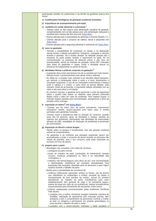 56
participação também do pai/parceiro e da família da gestante) acerca dos
temas:
a) modificações fisiológicas da gestação (conforme trimestre);
b) importância do acompanhamento pré-natal;
c) cuidados em saúde alimentar e nutricional:
4
- Orientar sobre os Dez passos para alimentação saudável da gestante,
complementando com os Dez passos para uma alimentação adequada e
saudável para crianças até dois anos (ver Saiba Mais);
- Chamar atenção para a necessidade de vitaminas e minerais (Quadro 11);
- Chamar atenção para o consumo de cafeína, álcool e adoçantes (ver
Saiba Mais);
- Chamar atenção para a segurança alimentar e nutricional (ver Saiba Mais).
d) sexo na gestação:
- Abordar a possibilidade de mudanças no desejo e na disposição
sexual devido a fatores psicoafetivos, biológicos, conjugais e culturais
durante a gravidez. Se a mulher desejar, as relações sexuais até o
momento do parto podem facilitar o nascimento do bebê. Só há
contraindicação na presença de placenta prévia e alto risco de
prematuridade, sendo as medidas de proteção contra DST indicadas
para todas as gestantes e casais. Evitar a atividade sexual na
presença de sangramento ou perda de líquido.
e) atividades físicas e práticas corporais na gestação:
5
- A gestante deve evitar permanecer em pé ou sentada por muito tempo.
Sempre trocar o posicionamento para aliviar dores e edemas
- Ao deitar-se, a posição mais indicada é em decúbito lateral esquerdo,
por diminuir a compressão sobre a aorta e a cava, favorecendo a
circulação sanguínea. O uso de um travesseiro preenchendo o espaço
entre a cabeça e o ombro, e outro entre as pernas fletidas, está
indicado. Antes de se levantar, é importante realizar atividades com as
mãos e pés para ativar a circulação.
- Ao conduzir veículos, a gestante deve posicionar o cinto de segurança
sobre o quadril mais abaixo no abdome, para prevenir possíveis
lesões sobre o útero em caso de acidentes. Para trajetos longos, é
indicado realizar paradas para movimentação, alongamento e alívio da
pressão sobre a bexiga.
f) exposição ao tabaco
6
(ver Saiba Mais):
- Orientar que há maior risco de partos prematuros, crescimento
intrauterino restrito, recém-nascidos com baixo peso e mortes
perinatais para gestantes fumantes.
- Orientar sobre a abstinência total ou redução do consumo, quando
essa não for possível, apoio de familiares e amigos, retirada de
cigarros dos ambientes, participação das atividades de autocuidado
apoiado da UBS, estratégias de resolução de problemas e prevenção
de uso/recaídas.
g) exposição ao álcool e outras drogas:
- Alertar sobre os perigos é fundamental, mas não garante mudança
radical de comportamento.
- As gestantes e as mulheres que planejam engravidar devem ser
aconselhadas a evitar o consumo de álcool durante os primeiros três
meses de gravidez, pois o seu consumo pode estar associado ao
aumento do risco de aborto.
h) preparo para o parto:
- Abordagem nas consultas e em rodas de conversa:
o vantagens do parto normal;
o sinais de trabalho de parto (contrações de treinamento, tampão
mucoso, mudança progressiva no ritmo e na intensidade das
contrações); e
o métodos não farmacológicos para alívio da dor, livre movimentação
e deambulação, preferência por posições verticalizadas, livre
expressão das emoções, liberdade para se alimentar e para ingerir
líquidos durante o trabalho de parto.
- Alertar para a possibilidade de ocorrência de:
o violência institucional: agressões verbais ou físicas, uso de termos
que infantilizem ou incapacitem a mulher, privação do direito a
acompanhante de livre escolha da mulher, recusa do primeiro
atendimento ao trabalho de parto, transferência para outro
estabelecimento sem garantia de vaga e de transporte seguro,
exame de toque por mais de um profissional, realizar procedimentos
exclusivamente para treinamento de estudantes, entre outros;
o práticas inadequadas (contraindicadas pelas evidências científicas
mais atuais):
cuidados com a mulher: tricotomia, lavagem intestinal, manobra de
Kristeller, realização de episiotomia sem indicação precisa, sem
anestesia e sem o consentimento da parturiente, confinar a mulher
ao leito ou obrigá-la a permanecer em posição ginecológica ou
outra durante o trabalho de parto e parto;
cuidados com o recém-nascido: submeter o bebê saudável a
 