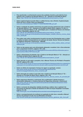 101
SAIBA MAIS
Para aprofundar o conhecimento acerca dos cuidados durante o pré-natal de risco
habitual, leia o Caderno de Atenção Básica no
32 Atenção ao Pré-Natal de Baixo
Risco: http://189.28.128.100/dab/docs/portaldab/publicacoes/caderno_32.pdf
Sobre suplementação de ácido fólico e sulfato ferroso, leia a Diretriz: Suplementação
Diária de Ferro e Ácido Fólico em Gestantes:
www.who.int/iris/bitstream/10665/77770/9/9789248501999_por.pdf
Sobre a avaliação do estado nutricional e do ganho de peso gestacional, leia o Caderno
de Atenção Básica nº 32 Atenção ao Pré-Natal de Baixo Risco, páginas 74 a 80, e o
Caderno de Atenção Básica nº 38 Estratégias para o Cuidado da Pessoa com Doença
Crônica: Obesidade, páginas 58 a 65:
http://189.28.128.100/dab/docs/portaldab/publicacoes/caderno_32.pdf e
http://bvsms.saude.gov.br/bvs/publicacoes/estrategias_cuidado_doenca_cronica_obesi
dade_cab38.pdf
Para saber mais sobre monitoramento de ganho de peso leia Orientações para a coleta
e análise de dados antropométricos em serviços de saúde: Norma Técnica do Sistema
de Vigilância Alimentar e Nutricional SISVAN:
http://bvsms.saude.gov.br/bvs/publicacoes/orientacoes_coleta_analise_dados_antropo
metricos.pdf
Sobre os dez passos para uma alimentação adequada e saudável, leia o Guia alimentar
para a população brasileira, páginas 125 a 128:
http://portalsaude.saude.gov.br/images/pdf/2014/novembro/05/Guia-Alimentar-para-a-
pop-brasiliera-Miolo-PDF-Internet.pdf
Sobre a alimentação da gestante, leia o Caderno de Atenção Básica nº 32 Atenção ao
Pré-Natal de Baixo Risco, páginas 80 a 88:
http://189.28.128.100/dab/docs/portaldab/publicacoes/caderno_32.pdf
Sobre atenção no pré-natal e puerpério, leia o Manual Técnico do Pré-Natal e Puerpério
SES-SP, páginas 203 a 229:
http://www.saude.sp.gov.br/resources/ses/perfil/gestor/destaques/atencao-a-gestante-e-
a-puerpera-no-sus-sp/manual-tecnico-do-pre-natal-e-puerperio/manual_tecnicoii.pdf
Sobre os efeitos da exposição à fumaça do cigarro na gestação, acesse:
http://www.saude.sp.gov.br/resources/ses/perfil/profissional-da-
saude/homepage/tratamento_fumo_consenso.pdf
Sobre educação em saúde no pré-natal, leia o Caderno de Atenção Básica nº 32
Atenção ao Pré-Natal de Baixo Risco, páginas 146 a 148:
http://bvsms.saude.gov.br/bvs/publicacoes/cadernos_atencao_basica_32_prenatal.pdf
Sobre segurança alimentar e nutricional, leia a publicação O direito humano à
alimentação adequada e o Sistema Nacional de Segurança Alimentar e Nutricional:
http://www.mds.gov.br/segurancaalimentar/publicacoes%20sisan/dhaasisan-miolo-
030413.pdf/download
Sobre o consumo de adoçantes, bebidas alcoólicas e cafeína, leia o capítulo 6 do
Documento de Atenção à Saúde da Gestante em APS do Grupo Hospitalar Conceição,
páginas 53 a 68:
http://www2.ghc.com.br/GepNet/publicacoes/atencaosaudedagestante.pdf
Sobre o acompanhamento de mulheres em gestação de alto risco, consulte o Manual
técnico de gestação de alto risco do Ministério da Saúde:
http://bvsms.saude.gov.br/bvs/publicacoes/manual_tecnico_gestacao_alto_risco.pdf
 