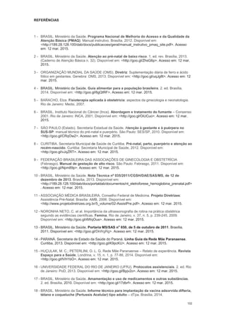 102
REFERÊNCIAS
1 - BRASIL. Ministério da Saúde. Programa Nacional de Melhoria do Acesso e da Qualidade da
Atenção Básica (PMAQ). Manual instrutivo. Brasília, 2012. Disponível em:
<http://189.28.128.100/dab/docs/publicacoes/geral/manual_instrutivo_pmaq_site.pdf>. Acesso
em: 12 mar. 2015.
2 - BRASIL. Ministério da Saúde. Atenção ao pré-natal de baixo risco. 1. ed. rev. Brasília, 2013.
(Caderno de Atenção Básica n. 32). Disponível em: <http://goo.gl/ZhsG6p>. Acesso em: 12 mar.
2015.
3 - ORGANIZAÇÃO MUNDIAL DA SAÚDE (OMS). Diretriz: Suplementação diária de ferro e ácido
fólico em gestantes. Genebra: OMS, 2013. Disponível em: <http://goo.gl/uqJg8t>. Acesso em: 12
mar. 2015.
4 - BRASIL. Ministério da Saúde. Guia alimentar para a população brasileira. 2. ed. Brasília,
2014. Disponível em: <http://goo.gl/6gQtRF>. Acesso em: 12 mar. 2015.
5 - BARACHO, Elza. Fisioterapia aplicada à obstetrícia: aspectos da ginecologia e neonatologia.
Rio de Janeiro: Medsi, 2007.
6 - BRASIL. Instituto Nacional do Câncer (Inca). Abordagem e tratamento do fumante Consenso
2001. Rio de Janeiro: INCA, 2001. Disponível em: <http://goo.gl/OiUCuo>. Acesso em: 12 mar.
2015.
7 - SÃO PAULO (Estado). Secretaria Estadual da Saúde. Atenção à gestante e à puérpera no
SUS-SP: manual técnico do pré-natal e puerpério. São Paulo: SES/SP, 2010. Disponível em:
<http://goo.gl/CRqOw2>. Acesso em: 12 mar. 2015.
8 - CURITIBA. Secretaria Municipal de Saúde de Curitiba. Pré-natal, parto, puerpério e atenção ao
recém-nascido. Curitiba: Secretaria Municipal de Saúde, 2012. Disponível em:
<http://goo.gl/vJqZRT>. Acesso em: 12 mar. 2015.
9 - FEDERAÇÃO BRASILEIRA DAS ASSOCIAÇÕES DE GINECOLOGIA E OBSTETRÍCIA
(Febrasgo). Manual de gestação de alto risco. São Paulo: Febrasgo, 2011. Disponível em:
<http://goo.gl/Npm89p>. Acesso em: 12 mar. 2015.
10 - BRASIL. Ministério da Saúde. Nota Técnica nº 035/2011/CGSH/DAE/SAS/MS, de 12 de
dezembro de 2013. Brasília, 2013. Disponível em:
<http://189.28.128.100/dab/docs/portaldab/documentos/nt_eletroforese_hemoglobina_prenatal.pdf>
. Acesso em: 12 mar. 2015.
11 - ASSOCIAÇÃO MÉDICA BRASILEIRA. Conselho Federal de Medicina. Projeto Diretrizes:
Assistência Pré-Natal. Brasília: AMB, 2006. Disponível em:
<http://www.projetodiretrizes.org.br/5_volume/02-AssistPre.pdf>. Acesso em: 12 mar. 2015.
12 - NORONHA NETO, C. et al. Importância da ultrassonografia de rotina na prática obstétrica
segundo as evidências científicas. Femina, Rio de Janeiro, v. 37, n. 5, p. 239-245, 2009.
Disponível em: <http://goo.gl/4WqOua>. Acesso em: 12 mar. 2015.
13 - BRASIL. Ministério da Saúde. Portaria MS/SAS no
650, de 5 de outubro de 2011. Brasília,
2011. Disponível em: <http://goo.gl/DkWgRg>. Acesso em: 12 mar. 2015.
14 - PARANÁ. Secretaria de Estado da Saúde do Paraná. Linha Guia da Rede Mãe Paranaense.
Curitiba, 2013. Disponível em: <http://goo.gl/K9pcKU>. Acesso em: 12 mar. 2015.
15 - HUÇULAK, M. C.; PETERLINI, O. L. G. Rede Mãe Paranaense Relato de experiência. Revista
Espaço para a Saúde, Londrina, v. 15, n. 1, p. 77-86, 2014. Disponível em:
<http://goo.gl/lVH1bO>. Acesso em: 12 mar. 2015.
16 - UNIVERSIDADE FEDERAL DO RIO DE JANEIRO (UFRJ). Protocolos assistenciais. 2. ed. Rio
de Janeiro: PoD, 2013. Disponível em: <http://goo.gl/Bpjv2o>. Acesso em: 12 mar. 2015.
17 - BRASIL. Ministério da Saúde. Amamentação e uso de medicamentos e outras substâncias.
2. ed. Brasília, 2010. Disponível em: <http://goo.gl/17dbrf>. Acesso em: 12 mar. 2015.
18 - BRASIL. Ministério da Saúde. Informe técnico para implantação da vacina adsorvida difteria,
tétano e coqueluche (Pertussis Acelular) tipo adulto dTpa. Brasília, 2014.
 