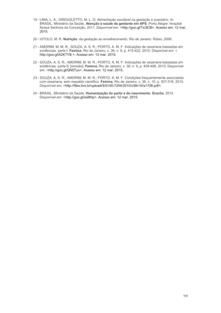 103
19 - LIMA, L. A.; GREGOLETTO, M. L. O. Alimentação saudável na gestação e puerpério. In:
BRASIL. Ministério da Saúde. Atenção à saúde da gestante em APS. Porto Alegre: Hospital
Nossa Senhora da Conceição, 2011. Disponível em: <http://goo.gl/Ts3lCB>. Acesso em: 12 mar.
2015.
20 - VITOLO, M. R. Nutrição: da gestação ao envelhecimento. Rio de Janeiro: Rúbio, 2008.
21 - AMORIM, M. M. R.; SOUZA, A. S. R.; PORTO, A. M. F. Indicações de cesariana baseadas em
evidências: parte I. Femina, Rio de Janeiro, v. 38, n. 8, p. 415-422, 2010. Disponível em: <
http://goo.gl/A2KTYB >. Acesso em: 12 mar. 2015.
22 - SOUZA, A. S. R.; AMORIM, M. M. R.; PORTO, A. M. F. Indicações de cesariana baseadas em
evidências: parte II: [revisão]. Femina, Rio de Janeiro, v. 38, n. 9, p. 459-468, 2010. Disponível
em: <http://goo.gl/QN0Tyx>. Acesso em: 12 mar. 2015.
23 - SOUZA, A. S. R.; AMORIM, M. M. R.; PORTO, A. M. F. Condições frequentemente associadas
com cesariana, sem respaldo científico. Femina, Rio de Janeiro, v. 38, n. 10, p. 507-516, 2010.
Disponível em: <http://files.bvs.br/upload/S/0100-7254/2010/v38n10/a1708.pdf>.
24 - BRASIL. Ministério da Saúde. Humanização do parto e do nascimento. Brasília, 2014.
Disponível em: <http://goo.gl/xs8Ktp>. Acesso em: 12 mar. 2015.
 