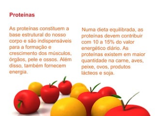 Proteínas

As proteínas constituem a    Numa dieta equilibrada, as
base estrutural do nosso     proteínas devem contribuir
corpo e são indispensáveis   com 10 a 15% do valor
para a formação e            energético diário. As
crescimento dos músculos,    proteínas existem em maior
órgãos, pele e ossos. Além   quantidade na carne, aves,
disso, também fornecem       peixe, ovos, produtos
energia.                     lácteos e soja.
 