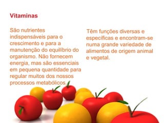 Vitaminas

São nutrientes                Têm funções diversas e
indispensáveis para o         específicas e encontram-se
crescimento e para a          numa grande variedade de
manutenção do equilíbrio do   alimentos de origem animal
organismo. Não fornecem       e vegetal.
energia, mas são essenciais
em pequena quantidade para
regular muitos dos nossos
processos metabólicos.
 