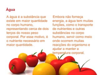 Água
A água é a substância que      Embora não forneça
existe em maior quantidade     energia, a água tem muitas
no corpo humano,               funções, como o transporte
representando cerca de dois    de nutrientes e outras
terços do nosso peso           substâncias no corpo
corporal. Por esse motivo, é   humano, servir como meio
o nutriente necessário em      onde ocorrem muitas
maior quantidade.              reacções do organismo e
                               ajudar a manter a
                               temperatura corporal.
 