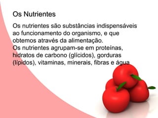 Os Nutrientes
Os nutrientes são substâncias indispensáveis
ao funcionamento do organismo, e que
obtemos através da alimentação.
Os nutrientes agrupam-se em proteínas,
hidratos de carbono (glícidos), gorduras
(lípidos), vitaminas, minerais, fibras e água
 