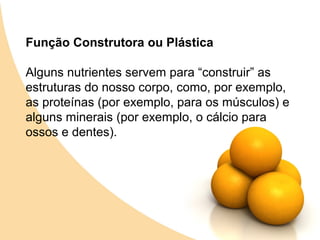 Função Construtora ou Plástica

Alguns nutrientes servem para “construir” as
estruturas do nosso corpo, como, por exemplo,
as proteínas (por exemplo, para os músculos) e
alguns minerais (por exemplo, o cálcio para
ossos e dentes).
 