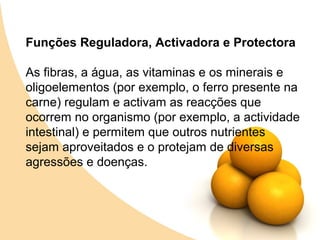 Funções Reguladora, Activadora e Protectora

As fibras, a água, as vitaminas e os minerais e
oligoelementos (por exemplo, o ferro presente na
carne) regulam e activam as reacções que
ocorrem no organismo (por exemplo, a actividade
intestinal) e permitem que outros nutrientes
sejam aproveitados e o protejam de diversas
agressões e doenças.
 