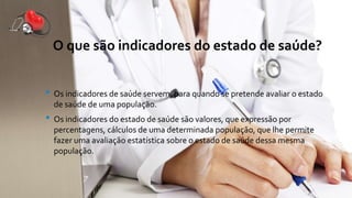 O que são indicadores do estado de saúde?
• Os indicadores de saúde servem, para quando se pretende avaliar o estado
de saúde de uma população.
• Os indicadores do estado de saúde são valores, que expressão por
percentagens, cálculos de uma determinada população, que lhe permite
fazer uma avaliação estatística sobre o estado de saúde dessa mesma
população.
 
