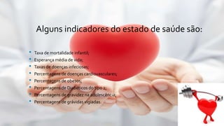 Alguns indicadores do estado de saúde são:
• Taxa de mortalidade infantil;
• Esperança média de vida;
• Taxas de doenças infeciosas;
• Percentagens de doenças cardiovasculares;
• Percentagens de obesos;
• Percentagens de Diabéticos do tipo 2;
• Percentagens de gravidez na adolescência;
• Percentagens de grávidas vigiadas.
 