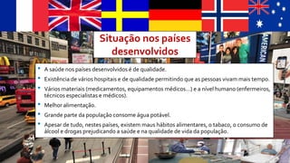 Situação nos países
desenvolvidos
• A saúde nos países desenvolvidos é de qualidade.
• Existência de vários hospitais e de qualidade permitindo que as pessoas vivam mais tempo.
• Vários materiais (medicamentos, equipamentos médicos…) e a nível humano (enfermeiros,
técnicos especialistas e médicos).
• Melhor alimentação.
• Grande parte da população consome água potável.
• Apesar de tudo, nestes países, existem maus hábitos alimentares, o tabaco, o consumo de
álcool e drogas prejudicando a saúde e na qualidade de vida da população.
 