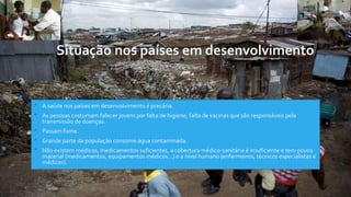 Situação nos países em desenvolvimento
• A saúde nos países em desenvolvimento é precária.
• As pessoas costumam falecer jovens por falta de higiene, falta de vacinas que são responsáveis pela
transmissão de doenças.
• Passam fome.
• Grande parte da população consome água contaminada.
• Não existem médicos, medicamentos suficientes, a cobertura médico-sanitária é insuficiente e tem pouco
material (medicamentos, equipamentos médicos…) e a nível humano (enfermeiros, técnicos especialistas e
médicos).
 
