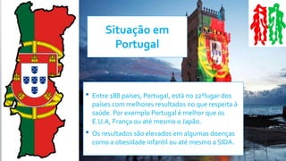 Situação em
Portugal
• Entre 188 países, Portugal, está no 22ºlugar dos
países com melhores resultados no que respeita à
saúde. Por exemplo Portugal é melhor que os
E.U.A, França ou até mesmo o Japão.
• Os resultados são elevados em algumas doenças
como a obesidade infantil ou até mesmo a SIDA.
 