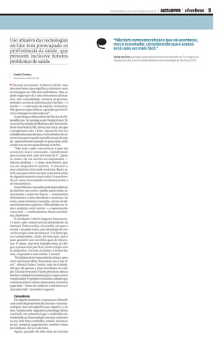 FIM DE SEMANA, 20 E 21 DE FEVEREIRO DE 2016 GAZETA DO POVO viverbem 9
Camila Tremea,
Especial para a Gazeta do Povo
Um mal necessário. A frase é clichê, mas
descrevebemoquesignificaainternetesuas
tecnologias na vida dos indivíduos. Não se
podenegarqueelaéumaferramentafantás-
tica: traz comodidade, conecta as pessoas,
permiteoacessoàsinformaçõesefacilita–e
muito – a execução de tarefas rotineiras.
Masparaosespecialistas,agrandequestãoé:
vocêconseguesedesconectar?
ApsicólogacolaboradoradoNúcleodeDe-
pendências Tecnológicas do Hospital das Clí-
nicasdaFaculdadedeMedicinadaUniversida-
dedeSãoPaulo(USP),SylviavanEnck,dizque
o prognóstico não é bom. Apesar de não ser
consideradaumadoença,ousoabusivodain-
ternettempreocupadoosprofissionaisdasaú-
de, especialmente porque os pais estão utili-
zandoesterecursoparadistrairosbebês.
“Não tem como concretizar o que vai
acontecer, mas é assustador, considerando
que o acesso está cada vez mais fácil”, apon-
ta. Antes, ela era restrita ao computador –
famoso desktop – e, hoje, sem limites, gra-
ças aos dispositivos móveis. A internet e
seus atrativos estão onde você está. Basta sa-
ir de casa para observar que as pessoas estão
dealgumamaneiraconectadas.Oquedeve-
ria ser uma necessidade eventual passou a
ser instantânea.
Osproblemascausadospeladependência
da internet em curto e médio prazo estão re-
lacionados a aspectos físicos – transtornos
alimentares, como obesidade e anorexia, do
sono, como insôniaeexaustão, atraso no de-
senvolvimentocognitivo,dificuldadesnavi-
são e audição, entre outros – e aspectos psi-
cossociais – confinamento, baixa autoesti-
ma,depressão.
O estudante Gabriel Augusto Zancanaro,
14 anos, sabe como é ser um dependente da
internet. Todos os dias, ele acorda, vai para a
escola e quando volta, não dá tempo de tro-
carderoupaenemdealmoçar.Vaidiretopa-
ra o computador. Aliás, ele tem dois, que é
para garantir caso um deles pare de funcio-
nar. O rapaz, que tem hipoglicemia, já che-
gou a passar mal por ficar muito tempo sem
se alimentar. Escovar os dentes e tomar ba-
nho,sóquandoamãeinsiste.Emuito!
“Eledeixoudeterumavidadecriança para
viveremfunçãodisso.Paramim,issoéumví-
cio”, afirma Elaine Correia, mãe de Gabriel.
Até que ele passou a tirar nota baixa no colé-
gio.Daínãotevejeito:Elaineprecisoucolocar
limiteseestipulouhoráriosparaorapazusaro
computador.Opróprioestudanteadmiteque
costumavafazeroutrascoisasantes,inclusive
jogarbola.“Antesdeconhecerainterneteuti-
nhaumavida”,reconheceogaroto.
Consciência
Emalgummomento,aspessoasseidentifi-
camcomodependentesdainternetesuastec-
nologias. Isso não significa que alguém é, de
fato,viciadanela.SegundoapsicólogaSylvia
van Enck, em primeiro lugar, o indivíduo de-
veidentificaranecessidade emusarainternet
nasuavida.Paraotrabalho,estudo,interação
social, compras, pagamentos, resolver coisas
docotidiano.Atéaí,tudobem.
Agora, quando ele abre mão do contato
Uso abusivo das tecnologias
on-line tem preocupado os
profissionais da saúde, que
preveem inclusive futuros
problemas de saúde
“Não tem como concretizar o que vai acontecer, 
mas é assustador, considerando que o acesso 
está cada vez mais fácil.”
Sylvia van Enck, psicóloga colaboradora do Núcleo de Dependências Tecnológicas do 
Hospital das Clínicas da Faculdade de Medicina da Universidade de São Paulo (USP).
 