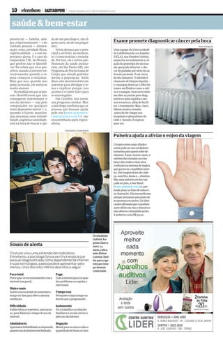 10 viverbem GAZETA DO POVO FIM DE SEMANA, 20 E 21 DE FEVEREIRO DE 2016
saúde&bem-estar
Oestudante
GabrielAu-
gustoZanca-
naro,14
anos,coma
mãeElaine
Correia:limi-
tesparaoga-
rotoportem-
podemais
conectado.
LetíciaAkemi/GazetadoPovo
Sinais dealerta
Focototal
Preocupar-seexcessivamentecoma
internet(emgeral).
Maisemais
Sentiranecessidadedeaumentaro
tempoon-lineparaobteramesma
satisfação.
Dificuldade
Exibiresforçosrepetidos,semsuces-
so,paradiminuirotempodeusoda
internet.
Abstinência
Apresentarirritabilidadeoudepressão
quandousodainternetestálimitado.
Fuga
Usarainternetparaescapar
dosproblemasouregularo
emocional.
Tempovoa
Permanecermaistempoon-
linedoqueoprogramado.
Isolamento
Terotrabalhoeasrelações
familiaresesociaisemrisco
pelousodainternet.
Negação
Mentirparaosoutrossobrea
quantidadedehorason-line.
O celular virou uma extensão dos indivíduos. 
Entretanto, a psicóloga Sylvia van Enck explica que 
para ser diagnosticada como dependente da internet 
e suas tecnologias, a pessoa deve apresentar, pelo 
menos, cinco dos oito critérios descritos a seguir:
presencial – família, ami-
gos,relacionamentos–edo
cuidado pessoal – alimen-
tação, sono, atividade física,
espiritualidade – é um im-
portante alerta. É o caso do
empresárioT.M.,de29anos,
que prefere não se identifi-
car. Ele relata que só se per-
cebeu usando a internet ex-
cessivamente quando a es-
posa começou a reclamar.
Mais que isso, quando não
podia acessá-la, ele sentia-se
muitoansioso.
Namedidaemqueaspes-
soas identificarem que não
conseguem interromper o
uso da internet – seja pelo
computador ou qualquer
outrodispositivomóvel–e,
quando o fazem, manifes-
tam sintomas como irritabi-
lidade,angústiaeansiedade,
está na hora de buscar a aju-
da de um psicólogo e, em al-
gunscasos,atédeumpsiqui-
atra.
Sylvia destaca que o prin-
cipal a ser feito, no momen-
to, é conscientizar a socieda-
de. Por isso, ela e outros pro-
fissionais da saúde monta-
ram, em São Paulo (SP), um
Programa de Psicoterapia de
Grupo que atende gratuita-
mente a população. Além
disso,elesinvestemforteem
palestras para divulgar o te-
ma e explicar porque isso
acontece e como fazer para
seautorregular.
Em Curitiba, não existe
um programa similar. Mas
apsicólogaconfirmaqueas
pessoas que buscam ajuda
pelo site (www.dependen-
ciadeinternet.com.br) são
encaminhadas para especi-
alistas.
Pulseira ajuda a aliviaroenjoodaviagem
Otrajetoentreumacidadee
outrapodeserumverdadeiro
tormentoparaquemsofrede
náuseas.Éque,nessescasos,o
vaivémdasestradasouoba-
lançodasondascriamuma
confusãonosistemadeórgãos
quegerenciaoequilíbriointer-
no.Daísurgemdoresdecabe-
ça,suorfrio,ânsiae...vômitos.
Masumapulseirarecém-lan-
çadanopaís,aSea-Band
(www.seaband.com.br),pre-
tendepisarnofreiodetodaes-
sachateação.Elatrazmelhoras
porquepressionaumpontode
acupunturanopulso.Osfabri-
cantesafirmamqueoproduto
surteefeitoemcincominutose
nãooferececontraindicações.
ApulseiracustaR$59,90.
Exame promete diagnosticarcâncerpelaboca
Uma equipe da Universidade
da Califórnia em Los Angeles
(UCLA), nos Estados Unidos,
anunciou recentemente a cri-
ação do protótipo de um exa-
me que pode detectar o cân-
cer de pulmão por meio da sa-
liva do paciente. E em cerca
de dez minutos! O método é
chamado de biópsia líquida –
e consegue detectar o DNA do
tumor em fluídos como a sali-
va e o sangue. Esse novo siste-
ma abre as portas para diag-
nósticos mais rápidos e me-
nos invasivos, além de facili-
tar o tratamento. Mas, claro,
faltam muitos estudos
antes de ele chegar aos
hospitais e laboratórios de
todo o mundo. É esperar
para ver.
Fotos: divulgação
 