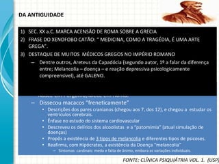 DA ANTIGUIDADE Galeno (121 d.C.-201 d.C.) Nasce em Pergamo,falece em Roma. Dissecou macacos “freneticamente” Descrições dos pares cranianos (chegou aos 7, dos 12), e chegou a  estudar os ventrículos cerebrais. Ênfase no estudo do sistema cardiovascular Descreveu os delírios dos alcoolistas  e a “patomímia” (atual simulação de doenças) Propôs a existência de  3 tipos de melancolia  e diferentes tipos de psicoses. Reafirma, com Hipócrates, a existência da Doença “melancolia” Sintomas  cardinais: medo e falta de ânimo, embora as variações individuais. SEC. XX a.C. MARCA ACENSÃO DE ROMA SOBRE A GRECIA FRASE DO XENOFOBO CATÃO: “ MEDICINA, COMO A TRAGÉDIA, É UMA ARTE GREGA”. DESTAQUE DE MUITOS  MÉDICOS GREGOS NO IMPÉRIO ROMANO Dentre outros, Areteus da Capadócia (segundo autor, 1º a falar da diferença entre; Melancolia – doença – e reação depressiva psicologicamente compreensivel), até GALENO. FONTE: CLÍNICA PSIQUIÁTRIA VOL. 1.  (USP) 
