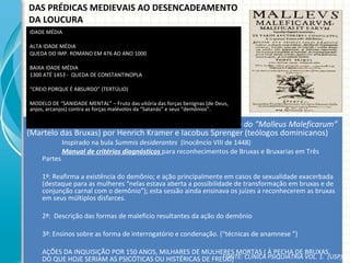 DAS PRÉDICAS MEDIEVAIS AO DESENCADEAMENTO DA LOUCURA Embora no renascimento, obra Medieval - 1486 – publicação do “Malleus Maleficarum”  (Martelo das Bruxas) por Henrich Kramer e Iacobus Sprenger (teólogos dominicanos) Inspirado na bula  Summis desiderantes   (Inocêncio VIII de 1448) Manual de critérios diagnósticos  para reconhecimentos de Bruxas e Bruxarias em Três Partes  1ª: Reafirma a existência do demônio; e ação principalmente em casos de sexualidade exacerbada (destaque para as mulheres “nelas estava aberta a possibilidade de transformação em bruxas e de conjunção carnal com o demônio”); esta sessão ainda ensinava os juízes a reconhecerem as bruxas em seus múltiplos disfarces. 2ª:  Descrição das formas de maleficio resultantes da ação do demônio 3ª: Ensinos sobre as forma de interrogatório e condenação. (“técnicas de anamnese ”) AÇÕES DA INQUISIÇÃO POR 150 ANOS, MILHARES DE MULHERES MORTAS ( À PECHA DE BRUXAS, DO QUE HOJE SERIAM AS PSICÓTICAS OU HISTÉRICAS DE FREUD) IDADE MÉDIA  ALTA IDADE MÉDIA QUEDA DO IMP. ROMANO EM 476 AO ANO 1000 BAIXA IDADE MÉDIA 1300 ATÉ 1453 -  QUEDA DE CONSTANTINOPLA “ CREIO PORQUE É ABSURDO” (TERTÚLIO) MODELO DE “SANIDADE MENTAL” – Fruto das vitória das forças benignas (de Deus, anjos, arcanjos) contra as forças malévolos da “Satanás” e seus “demônios”.  FONTE: CLÍNICA PSIQUIÁTRIA VOL. 1.  (USP) 