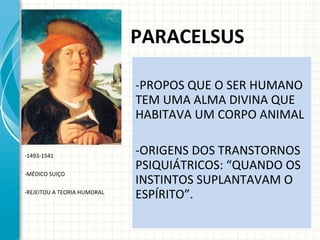 PARACELSUS PROPOS QUE O SER HUMANO TEM UMA ALMA DIVINA QUE HABITAVA UM CORPO ANIMAL ORIGENS DOS TRANSTORNOS PSIQUIÁTRICOS: “QUANDO OS INSTINTOS SUPLANTAVAM O ESPÍRITO”. -1493-1541 MÉDICO SUIÇO REJEITOU A TEORIA HUMORAL 