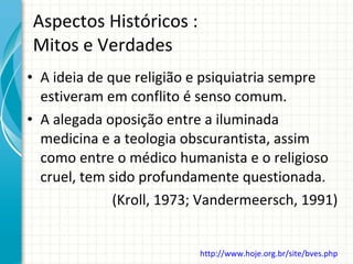 Aspectos Históricos : Mitos e Verdades A ideia de que religião e psiquiatria sempre estiveram em conflito é senso comum. A alegada oposição entre a iluminada medicina e a teologia obscurantista, assim como entre o médico humanista e o religioso cruel, tem sido profundamente questionada. (Kroll, 1973; Vandermeersch, 1991) http://www.hoje.org.br/site/bves.php   