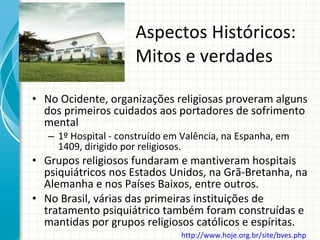 Aspectos Históricos: Mitos e verdades No Ocidente, organizações religiosas proveram alguns dos primeiros cuidados aos portadores de sofrimento mental 1º Hospital - construído em Valência, na Espanha, em 1409, dirigido por religiosos. Grupos religiosos fundaram e mantiveram hospitais psiquiátricos nos Estados Unidos, na Grã-Bretanha, na Alemanha e nos Países Baixos, entre outros. No Brasil, várias das primeiras instituições de tratamento psiquiátrico também foram construídas e mantidas por grupos religiosos católicos e espíritas. http://www.hoje.org.br/site/bves.php   