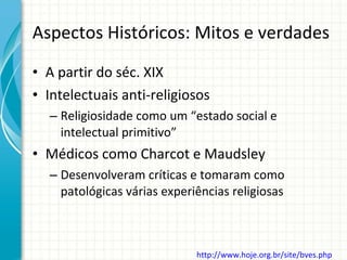 Aspectos Históricos: Mitos e verdades A partir do séc. XIX Intelectuais anti-religiosos Religiosidade como um “estado social e intelectual primitivo” Médicos como Charcot e Maudsley Desenvolveram críticas e tomaram como patológicas várias experiências religiosas http://www.hoje.org.br/site/bves.php   