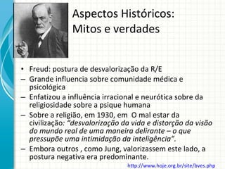 Aspectos Históricos:  Mitos e verdades Freud: postura de desvalorização da R/E Grande influencia sobre comunidade médica e psicológica Enfatizou a influência irracional e neurótica sobre da religiosidade sobre a psique humana Sobre a religião, em 1930, em  O mal estar da civilização : “desvalorização da vida e distorção da visão do mundo real de uma maneira delirante – o que pressupõe uma intimidação da inteligência”. Embora outros , como Jung, valorizassem este lado, a postura negativa era predominante. http://www.hoje.org.br/site/bves.php   