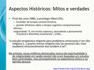 Aspectos Históricos: Mitos e verdades Final dos anos 1980, o psicólogo Albert Ellis, fundador da terapia racional emotiva,  grande influência sobre a terapia cognitivo-comportamental afirmou: religiosidade “é, em muitos aspectos, equivalente a pensamento irracional e distúrbios emocionais”, então,  “ a solução terapêutica elegante para problemas emocionais é ser não religioso [...] quanto menos religiosa elas [as pessoas] são, mais saudáveis emocionalmente elas tendem a ser”.  No entanto, essas enfáticas declarações acerca da espiritualidade e da religiosidade em saúde mental não eram baseadas em estudos bem controlados, mas principalmente na experiência clínica e na opinião pessoal . http://www.hoje.org.br/site/bves.php   