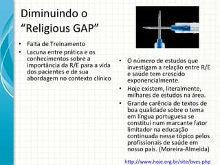 Diminuindo o “Religious GAP” Falta de Treinamento Lacuna entre prática e os conhecimentos sobre a importância da R/E para a vida dos pacientes e de sua abordagem no contexto clínico O número de estudos que investigam a relação entre R/E e saúde tem crescido exponencialmente.  Hoje existem, literalmente, milhares de estudos na área.  Grande carência de textos de boa qualidade sobre o tema em língua portuguesa se constitui num marcante fator limitador na educação continuada nesse tópico pelos profissionais de saúde em nosso país. (Moreira-Almeida) http://www.hoje.org.br/site/bves.php   