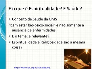 E o que é Espiritualidade? E Saúde? Conceito de Saúde da OMS “ bem estar bio-psico-social” e não somente a ausência de enfermidades. E o tema, é relevante? Espiritualidade e Religiosidade são a mesma coisa? http://www.hoje.org.br/site/bves.php   