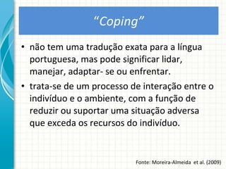 “ Coping” não tem uma tradução exata para a língua portuguesa, mas pode significar lidar, manejar, adaptar- se ou enfrentar.  trata-se de um processo de interação entre o indivíduo e o ambiente, com a função de reduzir ou suportar uma situação adversa que exceda os recursos do indivíduo. Fonte: Moreira-Almeida  et al. (2009) 