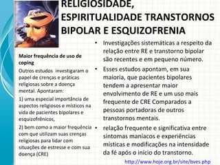 Investigações sistemáticas a respeito da relação entre RE e transtorno bipolar são recentes e em pequeno número. Esses estudos apontam, em sua maioria, que pacientes bipolares tendem a apresentar maior envolvimento de RE e um uso mais frequente de CRE Comparados a pessoas portadoras de outros transtornos mentais.  relação frequente e significativa entre sintomas maníacos e experiências místicas e modificações na intensidade da fé após o início do transtorno. Maior frequência de uso de coping Outros estudos  investigaram o papel de crenças e práticas religiosas sobre a doença mental. Apontaram:  1) uma especial importância de aspectos religiosos e místicos na vida de pacientes bipolares e esquizofrênicos,  2) bem como a maior frequência com que utilizam suas crenças religiosas para lidar com situações de estresse e com sua doença (CRE) RELIGIOSIDADE, ESPIRITUALIDADE TRANSTORNOS BIPOLAR E ESQUIZOFRENIA http://www.hoje.org.br/site/bves.php   