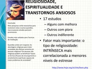 17 estudos Alguns com melhora Outros com piora Outros indiferente Fator mais importante: o tipo de religiosidade: INTRÍNSECA mais correlacionada a menores níveis de estresse Conclusão Mais pesquisas serão necessárias para esclarecer estas e outras questões, mas os poucos estudos parecem promissores Estudos mais voltados para Tecnicas  de meditação Questões ainda sem resposta: As abordagens religiosas para tratar ansiedade são efetivas somente em pessoas religiosas? Ou pessoas não religiosas podem se beneficiar? Quais as formas eficazes de encorajamento e envolvimento espirituais capazes de tratar problemas de ansiedade? RELIGIOSIDADE, ESPIRITUALIDADE E TRANSTORNOS ANSIOSOS http://www.hoje.org.br/site/bves.php   