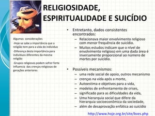 RELIGIOSIDADE, ESPIRITUALIDADE E SUICÍDIO  Entretanto, dados consistentes encontrados:  Relacionava maior envolvimento religioso com menor frequência de suicídio. Muitos estudos indicam que o nível de envolvimento religioso em uma dada área é inversamente proporcional ao número de mortes por suicídio.  Possíveis mecanismos:  uma rede social de apoio, outros mecanismo crenças na vida após a morte,  Autoestima e objetivos para a vida,  modelos de enfrentamento de crises, significado para as dificuldades da vida, Uma hierarquia social que difere da hierarquia socioeconômica da sociedade, além de desaprovação enfática ao suicídio Algumas  considerações Hoje se sabe a importância que a religião tem para a vida do individuo Diferença desta importância para  indivíduos diferentes da mesma religião Grupos religiosos podem sofrer forte influencia  das crenças religiosas de  gerações anteriores http://www.hoje.org.br/site/bves.php   