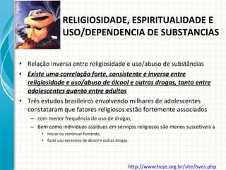 Relação inversa entre religiosidade e uso/abuso de substâncias Existe uma correlação forte, consistente e inversa entre religiosidade e uso/abuso de álcool e outras drogas, tanto entre adolescentes quanto entre adultos Três estudos brasileiros envolvendo milhares de adolescentes constataram que fatores religiosos estão fortemente associados com menor frequência de uso de drogas,  Bem como indivíduos assíduos em serviços religiosos são menos suscetíveis a  Iniciar ou continuar fumando,  fazer uso excessivo de álcool e outras drogas. RELIGIOSIDADE, ESPIRITUALIDADE E USO/DEPENDENCIA DE SUBSTANCIAS http://www.hoje.org.br/site/bves.php   
