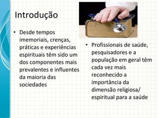 Introdução Desde tempos imemoriais, crenças, práticas e experiências espirituais têm sido um dos componentes mais prevalentes e influentes da maioria das sociedades Profissionais de saúde, pesquisadores e a população em geral têm cada vez mais reconhecido a importância da dimensão religiosa/ espiritual para a saúde 