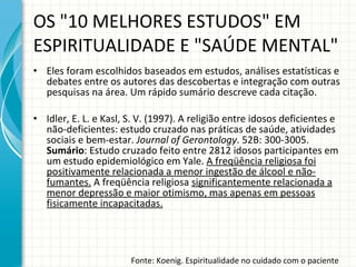OS "10 MELHORES ESTUDOS" EM ESPIRITUALIDADE E "SAÚDE MENTAL" Eles foram escolhidos baseados em estudos, análises estatísticas e debates entre os autores das descobertas e integração com outras pesquisas na área. Um rápido sumário descreve cada citação. Idler, E. L. e Kasl, S. V. (1997). A religião entre idosos deficientes e não-deficientes: estudo cruzado nas práticas de saúde, atividades sociais e bem-estar.  Journal of Gerontology . 52B: 300-3005.  Sumário : Estudo cruzado feito entre 2812 idosos participantes em um estudo epidemiológico em Yale.  A freqüência religiosa foi positivamente relacionada a menor ingestão de álcool e não-fumantes.  A freqüência religiosa  significantemente relacionada a menor depressão e maior otimismo, mas apenas em pessoas fisicamente incapacitadas. Fonte: Koenig. Espiritualidade no cuidado com o paciente 