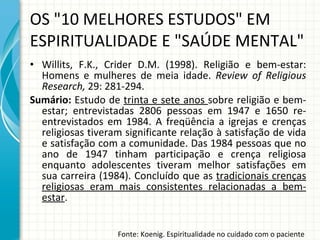 Willits, F.K., Crider D.M. (1998).  Religião e bem-estar: Homens e mulheres de meia idade.  Review of Religious Research,  29: 281-294.  Sumário:  Estudo de  trinta e sete anos  sobre religião e bem-estar; entrevistadas 2806 pessoas em 1947 e 1650 re-entrevistados em 1984. A freqüência a igrejas e crenças religiosas tiveram significante relação à satisfação de vida e satisfação com a comunidade. Das 1984 pessoas que no ano de 1947 tinham participação e crença religiosa enquanto adolescentes tiveram melhor satisfações em sua carreira (1984). Concluído que as  tradicionais crenças religiosas eram mais consistentes relacionadas a bem-estar . OS "10 MELHORES ESTUDOS" EM ESPIRITUALIDADE E "SAÚDE MENTAL" Fonte: Koenig. Espiritualidade no cuidado com o paciente 
