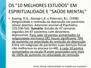 Koenig, H.G., George L.K. e Peterson, B.L. (1998).  Religiosidade e remissão da depressão em pacientes idosos doentes.  American Journal of Psychiatry , 155:536-542.  Sumário : Estudo de 47 semanas seguidas em 87 pacientes com desordens depressivas.  Para cada 10 pontos aumentados na religiosidade intrínseca (IR), houve significante 70% de aumento na velocidade da remissão da depressão . Entre um subgrupo de pacientes cujas doenças físicas não melhorava ou piorava (n=48),  a cada 10 pontos aumentados na escala IR eram associados com mais de 100% de aumento na velocidade da remissão . OS "10 MELHORES ESTUDOS" EM ESPIRITUALIDADE E "SAÚDE MENTAL" Fonte: Koenig. Espiritualidade no cuidado com o paciente 