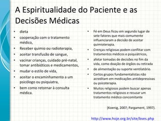 A Espiritualidade do Paciente e as Decisões Médicas dieta  cooperação com o tratamento médico,  Receber quimio ou radioterapia,  aceitar transfusão de sangue, vacinar crianças, cuidado pré-natal, tomar antibióticos e medicamentos,  mudar o estilo de vida,  aceitar o encaminhamento a um psicólogo ou psiquiatra,  bem como retornar à consulta médica.  Fé em Deus ficou em segundo lugar de sete fatores que mais comumente influenciaram a decisão de aceitar quimioterapia. Crenças religiosas podem conflitar com tratamentos médicos e psiquiátricos,  afetar tomadas de decisões no fim da vida, como doação de órgãos ou retirada de alimentação ou suporte ventilatório. Certos grupos fundamentalistas não acreditam em medicações antidepressivas ou psicoterapia.  Muitos religiosos podem buscar apenas tratamentos religiosos e recusar um tratamento médico concomitante (Koenig, 2007; Pargament, 1997). http://www.hoje.org.br/site/bves.php   
