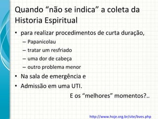 Quando “não se indica” a coleta da Historia Espiritual para realizar procedimentos de curta duração, Papanicolau tratar um resfriado uma dor de cabeça outro problema menor Na sala de emergência e  Admissão em uma UTI.  E os “melhores” momentos?..  http://www.hoje.org.br/site/bves.php   