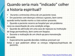 Quando seria mais “indicado” colher a historia espiritual?   Durante a entrevista clínica de um paciente novo. Em pacientes com doenças crônicas e graves, bem como quando tenha havido morte e o luto estiver presente. Quando o paciente recorre ao hospital por um problema novo ou exacerbação de uma condição antiga. Quando da admissão em uma casa de repouso ou instituição de longa permanência, bem como em  hospice . Durante a realização de um  check-up  para manutenção da saúde. Especialmente quando decisões médicas precisam ser feitas e que poderiam afetar as crenças religiosas/espirituais do paciente. http://www.hoje.org.br/site/bves.php   