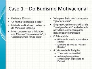 Caso 1 – Do Budismo Motivacional Paciente 35 anos “ A minha tolerância é zero” Iniciada ao Budismo do Norte de Minas na infância Interrompeu suas atividades aos 13 anos “para namorar”, e “acabou tendo filhos cedo”  Veio para Belo Horizonte para “ganhar a vida” Empregou-se como auxiliar de “serviços Gerais”, enfadada da atividade, começou a orar para mudar e profissão O Ritual dela: 01 hora de manha e um a hora a tarde Membro da linha da “Ação e Reação” A retomada da Religião “ Tava tudo muito difícil” A distorção cognitiva-conceitual (A explicação da Patroa) 