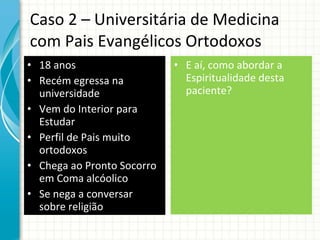 Caso 2 – Universitária de Medicina com Pais Evangélicos Ortodoxos 18 anos Recém egressa na universidade Vem do Interior para Estudar Perfil de Pais muito ortodoxos Chega ao Pronto Socorro em Coma alcóolico Se nega a conversar  sobre religião E aí, como abordar a Espiritualidade desta paciente? 