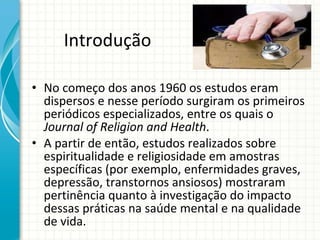 Introdução  No começo dos anos 1960 os estudos eram dispersos e nesse período surgiram os primeiros periódicos especializados, entre os quais o  Journal of Religion and Health . A partir de então, estudos realizados sobre espiritualidade e religiosidade em amostras específicas (por exemplo, enfermidades graves, depressão, transtornos ansiosos) mostraram pertinência quanto à investigação do impacto dessas práticas na saúde mental e na qualidade de vida. 