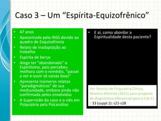 Caso 3 – Um “Espírita-Equizofrênico” 47 anos Aposentado pelo INSS devido ao quadro de Esquizofrenia Relato de inadaptação ao trabalho Espírita de berço Alega ter “abandonado” o Espiritismo, pois percebeu melhora com o remédio, “passei a ver e ouvir só coisas boas” Apresenta inúmeros relatos “paradigmáticos” de sua mediunidade, embora ainda não confirmada pelos envolvidos A Supervisão do caso e o viés em Psiquiatria pela Psicanálise E aí, como abordar a Espiritualidade desta paciente? Ver Revista de Psiquiatria Clínica, Moreira Almeida (2011) para proposta de diagnóstico diferencial para o Cid-11 /  33 (suppl.1): s21-s28 